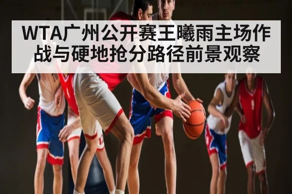 WTA广州公开赛王曦雨主场作战与硬地抢分路径前景观察（C7APP）